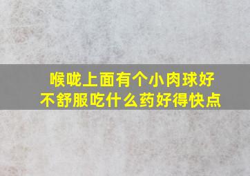 喉咙上面有个小肉球好不舒服吃什么药好得快点