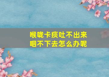 喉咙卡痰吐不出来咽不下去怎么办呢