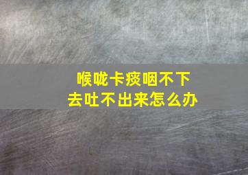 喉咙卡痰咽不下去吐不出来怎么办