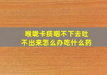 喉咙卡痰咽不下去吐不出来怎么办吃什么药