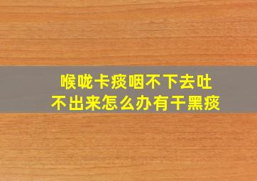 喉咙卡痰咽不下去吐不出来怎么办有干黑痰