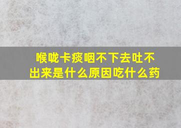 喉咙卡痰咽不下去吐不出来是什么原因吃什么药