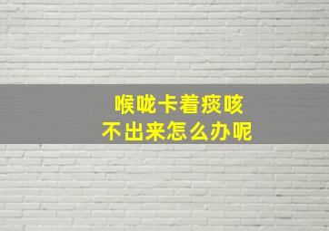 喉咙卡着痰咳不出来怎么办呢