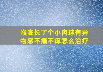 喉咙长了个小肉球有异物感不痛不痒怎么治疗