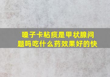 嗓子卡粘痰是甲状腺问题吗吃什么药效果好的快