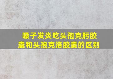 嗓子发炎吃头孢克肟胶囊和头孢克洛胶囊的区别