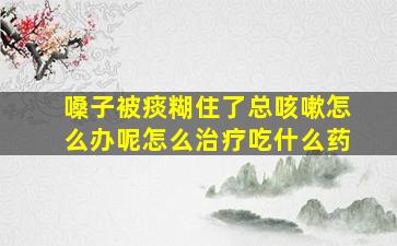 嗓子被痰糊住了总咳嗽怎么办呢怎么治疗吃什么药