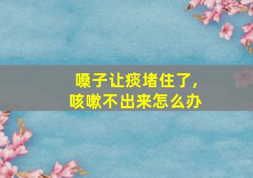 嗓子让痰堵住了,咳嗽不出来怎么办