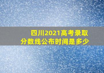 四川2021高考录取分数线公布时间是多少