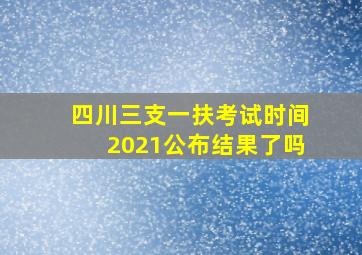 四川三支一扶考试时间2021公布结果了吗