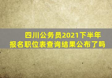 四川公务员2021下半年报名职位表查询结果公布了吗