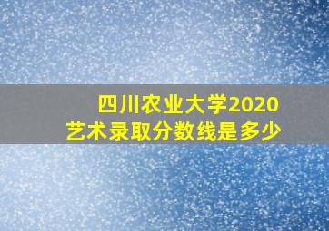 四川农业大学2020艺术录取分数线是多少