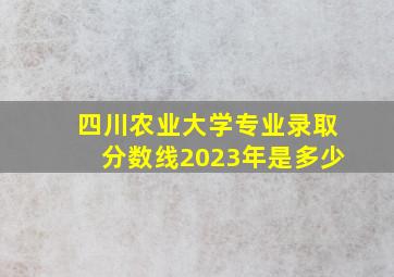 四川农业大学专业录取分数线2023年是多少