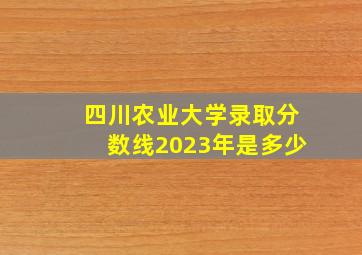 四川农业大学录取分数线2023年是多少