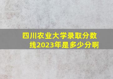 四川农业大学录取分数线2023年是多少分啊