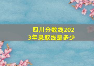 四川分数线2023年录取线是多少