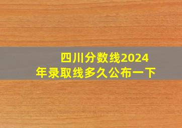 四川分数线2024年录取线多久公布一下