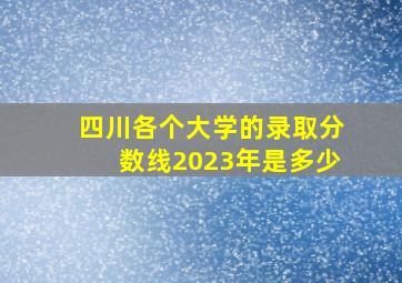 四川各个大学的录取分数线2023年是多少