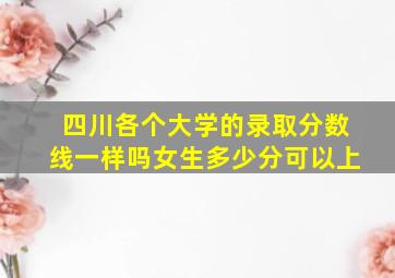 四川各个大学的录取分数线一样吗女生多少分可以上