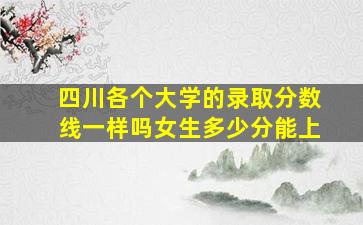 四川各个大学的录取分数线一样吗女生多少分能上