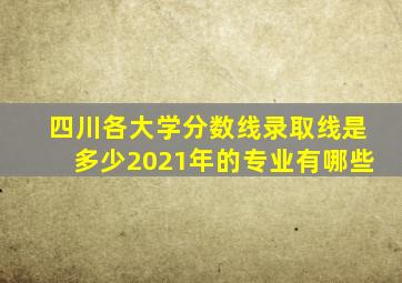 四川各大学分数线录取线是多少2021年的专业有哪些