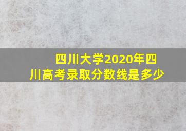 四川大学2020年四川高考录取分数线是多少