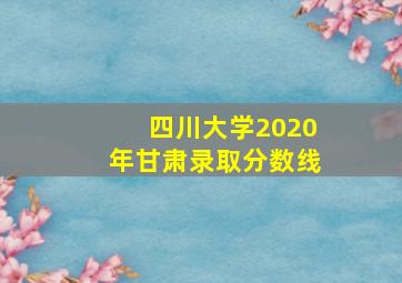 四川大学2020年甘肃录取分数线