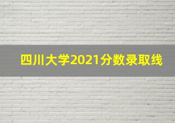 四川大学2021分数录取线