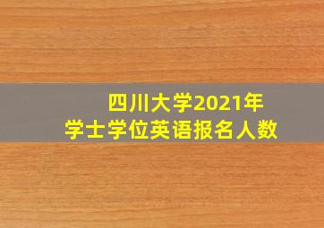 四川大学2021年学士学位英语报名人数