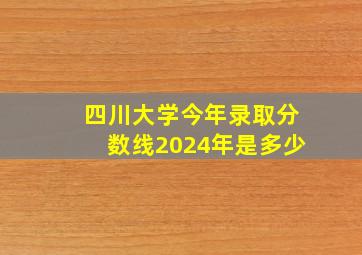 四川大学今年录取分数线2024年是多少