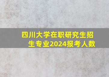 四川大学在职研究生招生专业2024报考人数