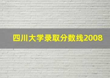 四川大学录取分数线2008