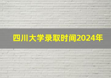 四川大学录取时间2024年