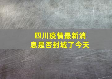 四川疫情最新消息是否封城了今天