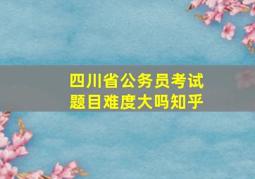 四川省公务员考试题目难度大吗知乎