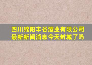 四川绵阳丰谷酒业有限公司最新新闻消息今天封城了吗