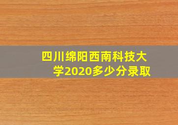 四川绵阳西南科技大学2020多少分录取