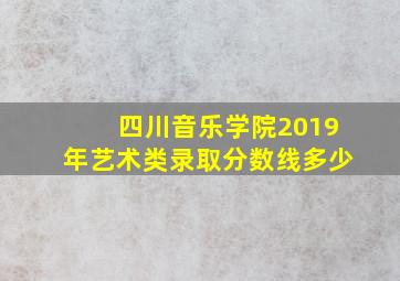 四川音乐学院2019年艺术类录取分数线多少