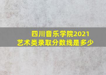 四川音乐学院2021艺术类录取分数线是多少