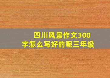 四川风景作文300字怎么写好的呢三年级