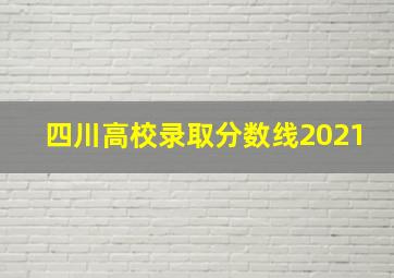 四川高校录取分数线2021