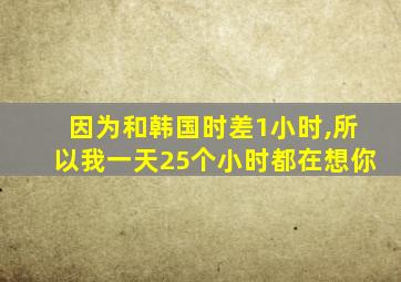 因为和韩国时差1小时,所以我一天25个小时都在想你