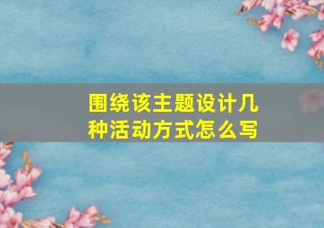 围绕该主题设计几种活动方式怎么写