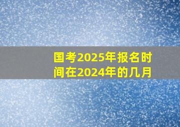 国考2025年报名时间在2024年的几月