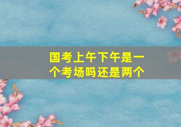 国考上午下午是一个考场吗还是两个