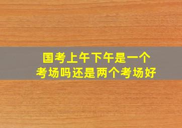 国考上午下午是一个考场吗还是两个考场好