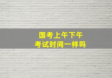 国考上午下午考试时间一样吗