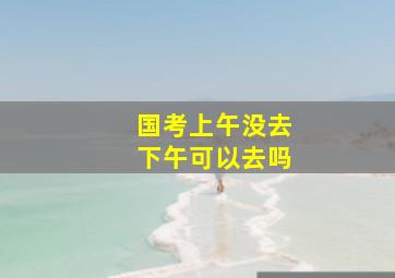 国考上午没去下午可以去吗