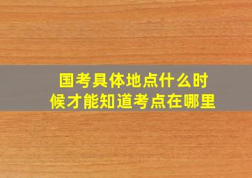 国考具体地点什么时候才能知道考点在哪里