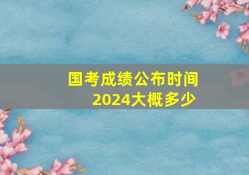 国考成绩公布时间2024大概多少